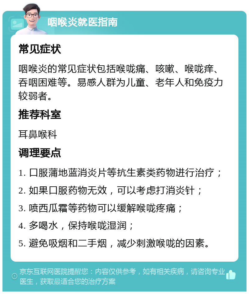 咽喉炎就医指南 常见症状 咽喉炎的常见症状包括喉咙痛、咳嗽、喉咙痒、吞咽困难等。易感人群为儿童、老年人和免疫力较弱者。 推荐科室 耳鼻喉科 调理要点 1. 口服蒲地蓝消炎片等抗生素类药物进行治疗； 2. 如果口服药物无效，可以考虑打消炎针； 3. 喷西瓜霜等药物可以缓解喉咙疼痛； 4. 多喝水，保持喉咙湿润； 5. 避免吸烟和二手烟，减少刺激喉咙的因素。