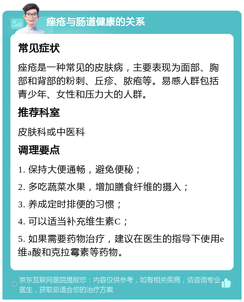 痤疮与肠道健康的关系 常见症状 痤疮是一种常见的皮肤病，主要表现为面部、胸部和背部的粉刺、丘疹、脓疱等。易感人群包括青少年、女性和压力大的人群。 推荐科室 皮肤科或中医科 调理要点 1. 保持大便通畅，避免便秘； 2. 多吃蔬菜水果，增加膳食纤维的摄入； 3. 养成定时排便的习惯； 4. 可以适当补充维生素C； 5. 如果需要药物治疗，建议在医生的指导下使用e维a酸和克拉霉素等药物。