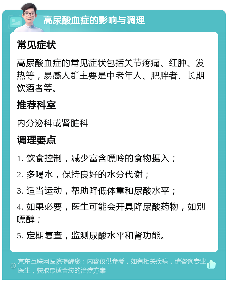 高尿酸血症的影响与调理 常见症状 高尿酸血症的常见症状包括关节疼痛、红肿、发热等，易感人群主要是中老年人、肥胖者、长期饮酒者等。 推荐科室 内分泌科或肾脏科 调理要点 1. 饮食控制，减少富含嘌呤的食物摄入； 2. 多喝水，保持良好的水分代谢； 3. 适当运动，帮助降低体重和尿酸水平； 4. 如果必要，医生可能会开具降尿酸药物，如别嘌醇； 5. 定期复查，监测尿酸水平和肾功能。