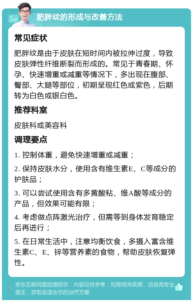 肥胖纹的形成与改善方法 常见症状 肥胖纹是由于皮肤在短时间内被拉伸过度，导致皮肤弹性纤维断裂而形成的。常见于青春期、怀孕、快速增重或减重等情况下，多出现在腹部、臀部、大腿等部位，初期呈现红色或紫色，后期转为白色或银白色。 推荐科室 皮肤科或美容科 调理要点 1. 控制体重，避免快速增重或减重； 2. 保持皮肤水分，使用含有维生素E、C等成分的护肤品； 3. 可以尝试使用含有多黄酸粘、维A酸等成分的产品，但效果可能有限； 4. 考虑做点阵激光治疗，但需等到身体发育稳定后再进行； 5. 在日常生活中，注意均衡饮食，多摄入富含维生素C、E、锌等营养素的食物，帮助皮肤恢复弹性。