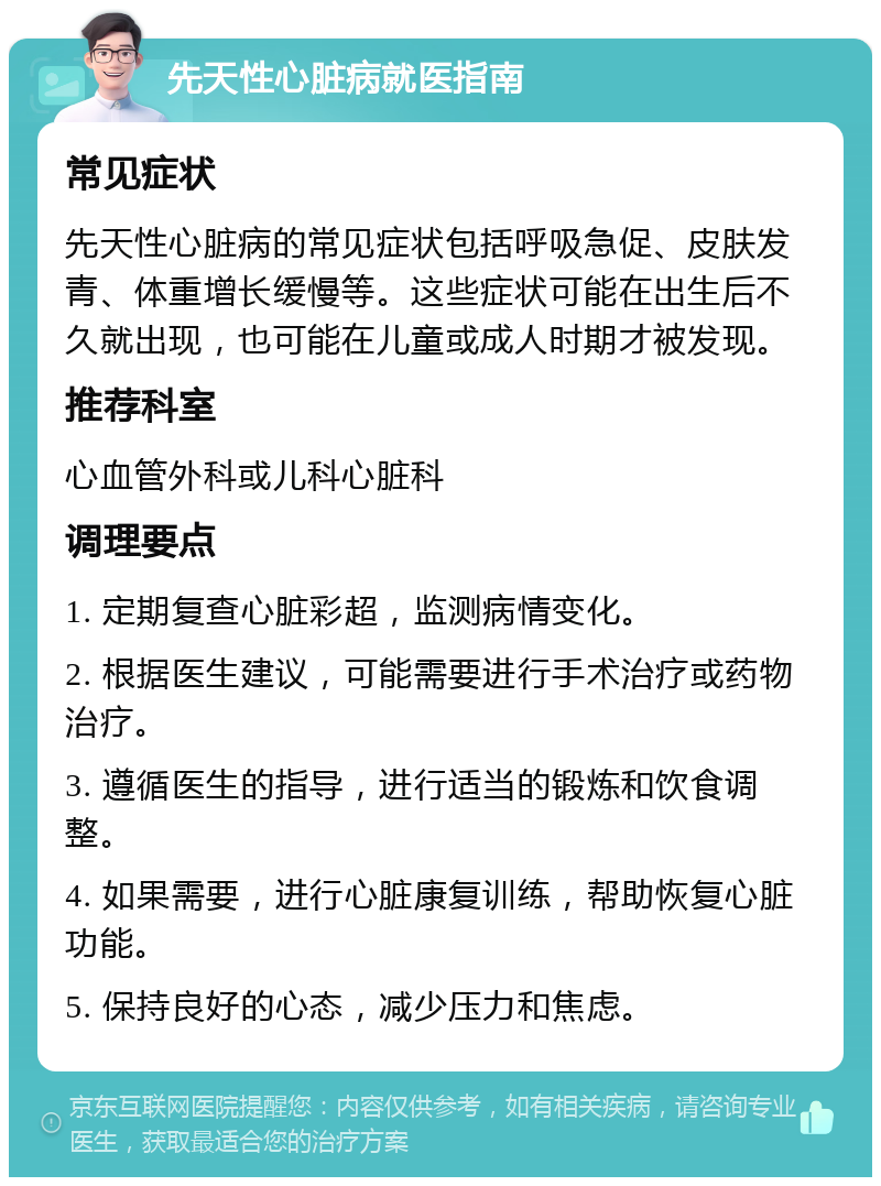 先天性心脏病就医指南 常见症状 先天性心脏病的常见症状包括呼吸急促、皮肤发青、体重增长缓慢等。这些症状可能在出生后不久就出现，也可能在儿童或成人时期才被发现。 推荐科室 心血管外科或儿科心脏科 调理要点 1. 定期复查心脏彩超，监测病情变化。 2. 根据医生建议，可能需要进行手术治疗或药物治疗。 3. 遵循医生的指导，进行适当的锻炼和饮食调整。 4. 如果需要，进行心脏康复训练，帮助恢复心脏功能。 5. 保持良好的心态，减少压力和焦虑。