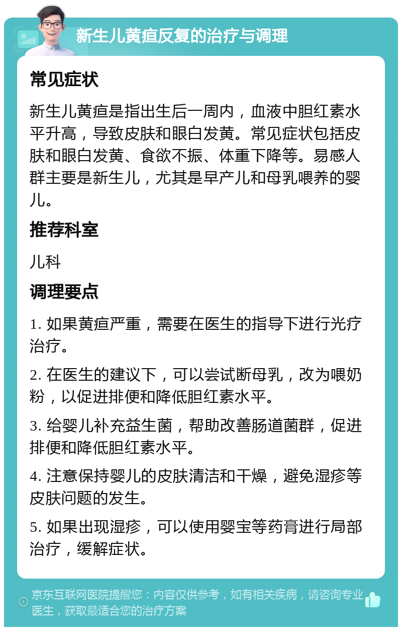 新生儿黄疸反复的治疗与调理 常见症状 新生儿黄疸是指出生后一周内，血液中胆红素水平升高，导致皮肤和眼白发黄。常见症状包括皮肤和眼白发黄、食欲不振、体重下降等。易感人群主要是新生儿，尤其是早产儿和母乳喂养的婴儿。 推荐科室 儿科 调理要点 1. 如果黄疸严重，需要在医生的指导下进行光疗治疗。 2. 在医生的建议下，可以尝试断母乳，改为喂奶粉，以促进排便和降低胆红素水平。 3. 给婴儿补充益生菌，帮助改善肠道菌群，促进排便和降低胆红素水平。 4. 注意保持婴儿的皮肤清洁和干燥，避免湿疹等皮肤问题的发生。 5. 如果出现湿疹，可以使用婴宝等药膏进行局部治疗，缓解症状。