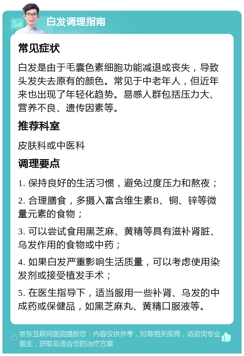 白发调理指南 常见症状 白发是由于毛囊色素细胞功能减退或丧失，导致头发失去原有的颜色。常见于中老年人，但近年来也出现了年轻化趋势。易感人群包括压力大、营养不良、遗传因素等。 推荐科室 皮肤科或中医科 调理要点 1. 保持良好的生活习惯，避免过度压力和熬夜； 2. 合理膳食，多摄入富含维生素B、铜、锌等微量元素的食物； 3. 可以尝试食用黑芝麻、黄精等具有滋补肾脏、乌发作用的食物或中药； 4. 如果白发严重影响生活质量，可以考虑使用染发剂或接受植发手术； 5. 在医生指导下，适当服用一些补肾、乌发的中成药或保健品，如黑芝麻丸、黄精口服液等。