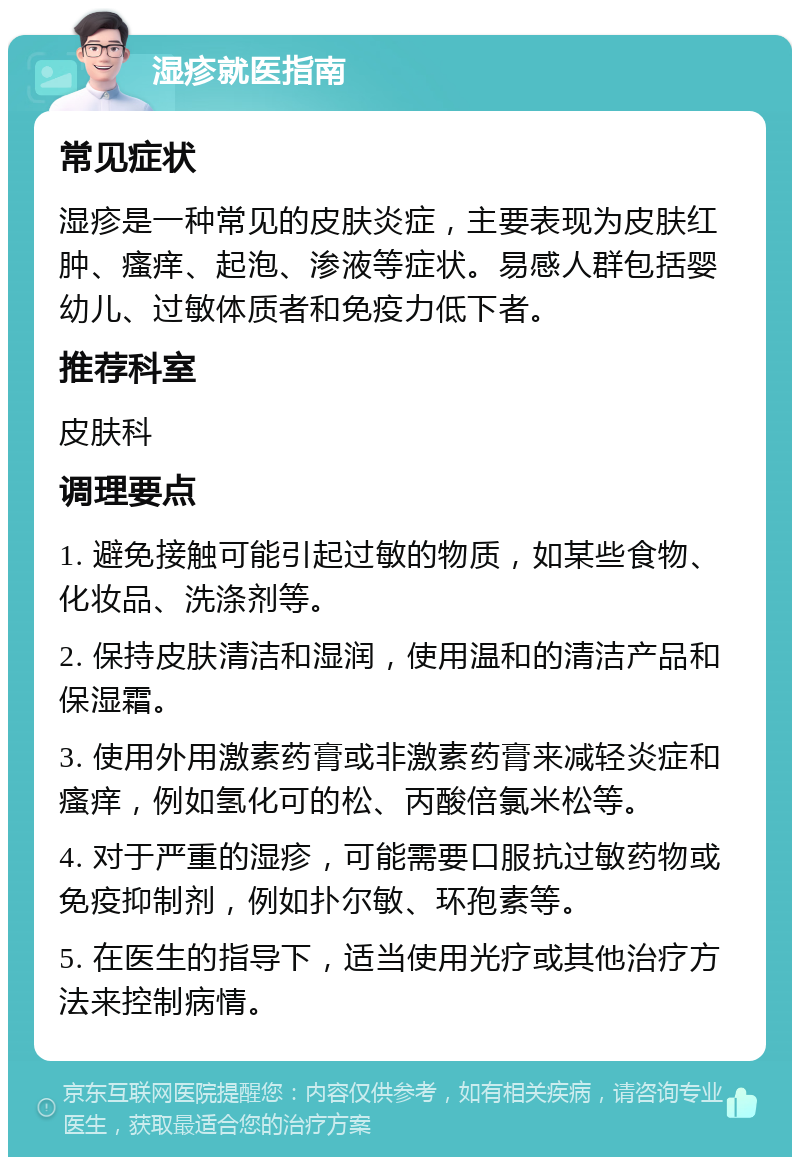 湿疹就医指南 常见症状 湿疹是一种常见的皮肤炎症，主要表现为皮肤红肿、瘙痒、起泡、渗液等症状。易感人群包括婴幼儿、过敏体质者和免疫力低下者。 推荐科室 皮肤科 调理要点 1. 避免接触可能引起过敏的物质，如某些食物、化妆品、洗涤剂等。 2. 保持皮肤清洁和湿润，使用温和的清洁产品和保湿霜。 3. 使用外用激素药膏或非激素药膏来减轻炎症和瘙痒，例如氢化可的松、丙酸倍氯米松等。 4. 对于严重的湿疹，可能需要口服抗过敏药物或免疫抑制剂，例如扑尔敏、环孢素等。 5. 在医生的指导下，适当使用光疗或其他治疗方法来控制病情。