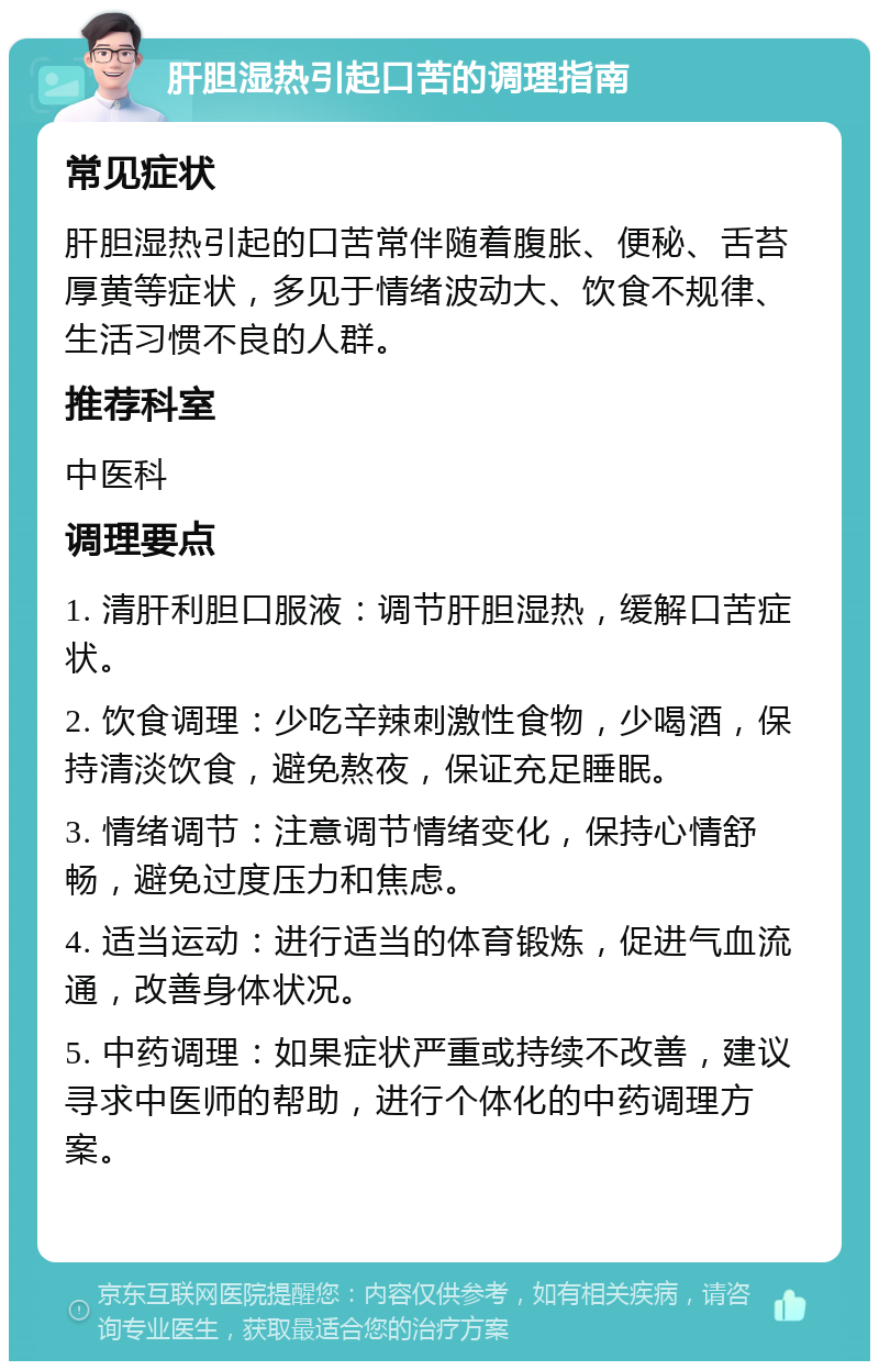 肝胆湿热引起口苦的调理指南 常见症状 肝胆湿热引起的口苦常伴随着腹胀、便秘、舌苔厚黄等症状，多见于情绪波动大、饮食不规律、生活习惯不良的人群。 推荐科室 中医科 调理要点 1. 清肝利胆口服液：调节肝胆湿热，缓解口苦症状。 2. 饮食调理：少吃辛辣刺激性食物，少喝酒，保持清淡饮食，避免熬夜，保证充足睡眠。 3. 情绪调节：注意调节情绪变化，保持心情舒畅，避免过度压力和焦虑。 4. 适当运动：进行适当的体育锻炼，促进气血流通，改善身体状况。 5. 中药调理：如果症状严重或持续不改善，建议寻求中医师的帮助，进行个体化的中药调理方案。