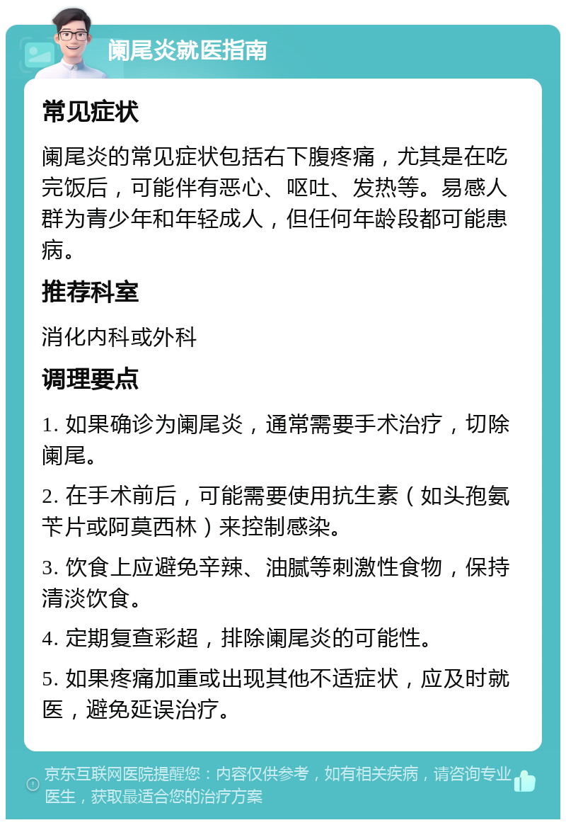 阑尾炎就医指南 常见症状 阑尾炎的常见症状包括右下腹疼痛，尤其是在吃完饭后，可能伴有恶心、呕吐、发热等。易感人群为青少年和年轻成人，但任何年龄段都可能患病。 推荐科室 消化内科或外科 调理要点 1. 如果确诊为阑尾炎，通常需要手术治疗，切除阑尾。 2. 在手术前后，可能需要使用抗生素（如头孢氨苄片或阿莫西林）来控制感染。 3. 饮食上应避免辛辣、油腻等刺激性食物，保持清淡饮食。 4. 定期复查彩超，排除阑尾炎的可能性。 5. 如果疼痛加重或出现其他不适症状，应及时就医，避免延误治疗。