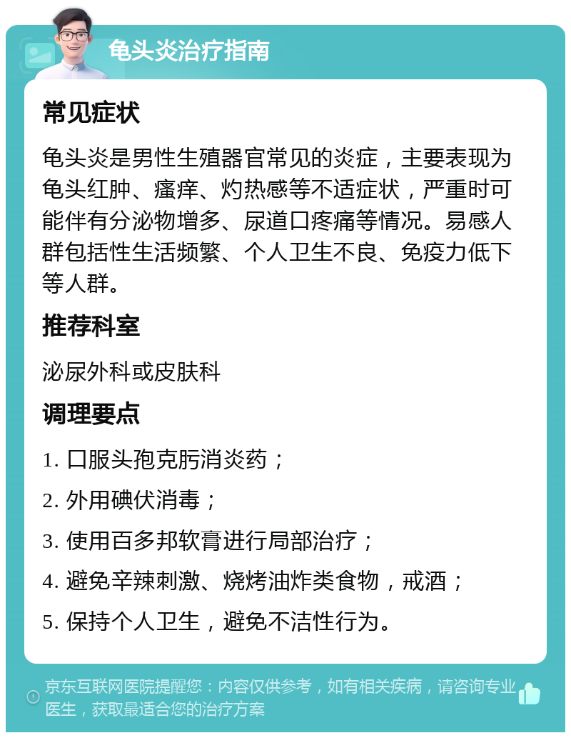 龟头炎治疗指南 常见症状 龟头炎是男性生殖器官常见的炎症，主要表现为龟头红肿、瘙痒、灼热感等不适症状，严重时可能伴有分泌物增多、尿道口疼痛等情况。易感人群包括性生活频繁、个人卫生不良、免疫力低下等人群。 推荐科室 泌尿外科或皮肤科 调理要点 1. 口服头孢克肟消炎药； 2. 外用碘伏消毒； 3. 使用百多邦软膏进行局部治疗； 4. 避免辛辣刺激、烧烤油炸类食物，戒酒； 5. 保持个人卫生，避免不洁性行为。