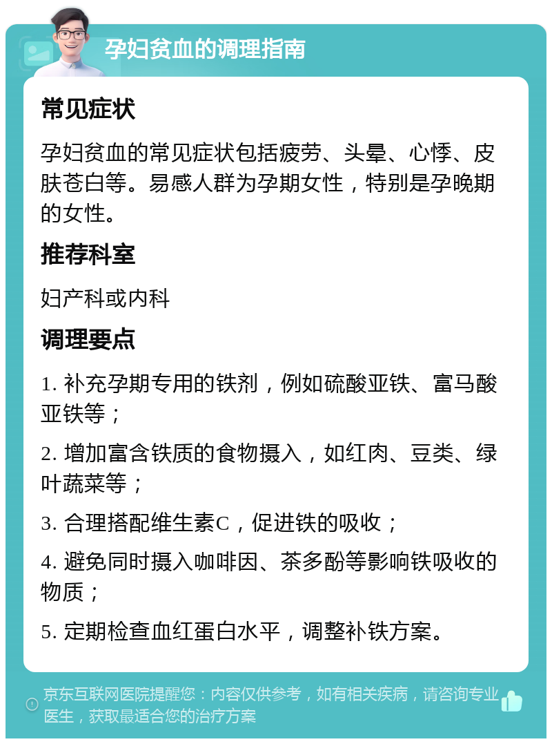 孕妇贫血的调理指南 常见症状 孕妇贫血的常见症状包括疲劳、头晕、心悸、皮肤苍白等。易感人群为孕期女性，特别是孕晚期的女性。 推荐科室 妇产科或内科 调理要点 1. 补充孕期专用的铁剂，例如硫酸亚铁、富马酸亚铁等； 2. 增加富含铁质的食物摄入，如红肉、豆类、绿叶蔬菜等； 3. 合理搭配维生素C，促进铁的吸收； 4. 避免同时摄入咖啡因、茶多酚等影响铁吸收的物质； 5. 定期检查血红蛋白水平，调整补铁方案。