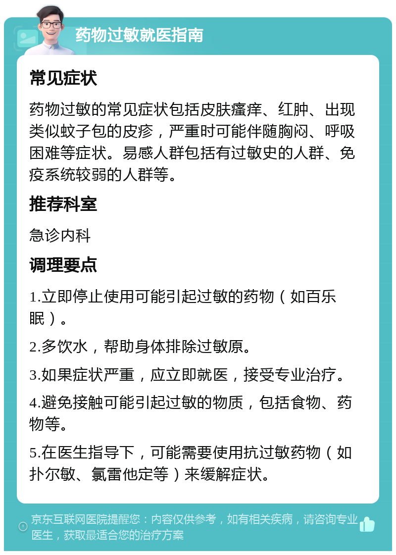 药物过敏就医指南 常见症状 药物过敏的常见症状包括皮肤瘙痒、红肿、出现类似蚊子包的皮疹，严重时可能伴随胸闷、呼吸困难等症状。易感人群包括有过敏史的人群、免疫系统较弱的人群等。 推荐科室 急诊内科 调理要点 1.立即停止使用可能引起过敏的药物（如百乐眠）。 2.多饮水，帮助身体排除过敏原。 3.如果症状严重，应立即就医，接受专业治疗。 4.避免接触可能引起过敏的物质，包括食物、药物等。 5.在医生指导下，可能需要使用抗过敏药物（如扑尔敏、氯雷他定等）来缓解症状。