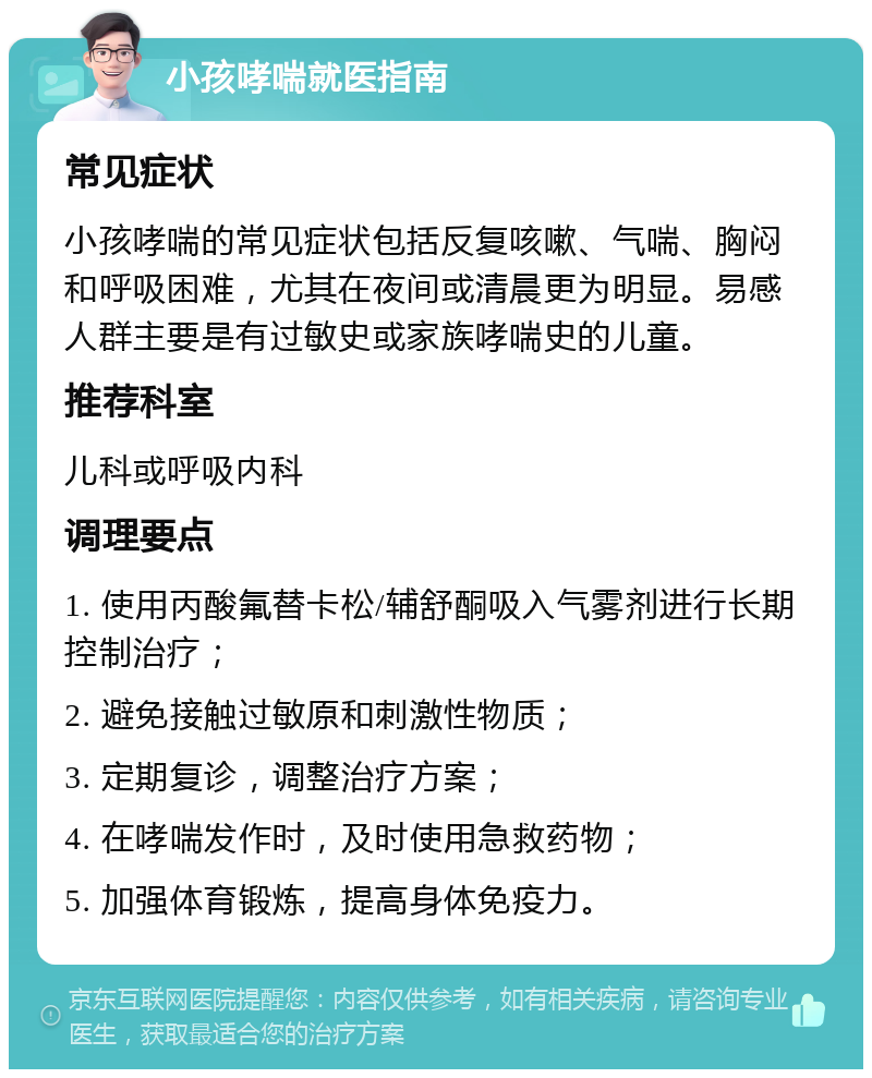 小孩哮喘就医指南 常见症状 小孩哮喘的常见症状包括反复咳嗽、气喘、胸闷和呼吸困难，尤其在夜间或清晨更为明显。易感人群主要是有过敏史或家族哮喘史的儿童。 推荐科室 儿科或呼吸内科 调理要点 1. 使用丙酸氟替卡松/辅舒酮吸入气雾剂进行长期控制治疗； 2. 避免接触过敏原和刺激性物质； 3. 定期复诊，调整治疗方案； 4. 在哮喘发作时，及时使用急救药物； 5. 加强体育锻炼，提高身体免疫力。