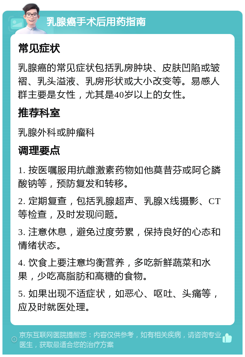 乳腺癌手术后用药指南 常见症状 乳腺癌的常见症状包括乳房肿块、皮肤凹陷或皱褶、乳头溢液、乳房形状或大小改变等。易感人群主要是女性，尤其是40岁以上的女性。 推荐科室 乳腺外科或肿瘤科 调理要点 1. 按医嘱服用抗雌激素药物如他莫昔芬或阿仑膦酸钠等，预防复发和转移。 2. 定期复查，包括乳腺超声、乳腺X线摄影、CT等检查，及时发现问题。 3. 注意休息，避免过度劳累，保持良好的心态和情绪状态。 4. 饮食上要注意均衡营养，多吃新鲜蔬菜和水果，少吃高脂肪和高糖的食物。 5. 如果出现不适症状，如恶心、呕吐、头痛等，应及时就医处理。