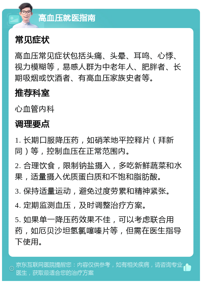 高血压就医指南 常见症状 高血压常见症状包括头痛、头晕、耳鸣、心悸、视力模糊等，易感人群为中老年人、肥胖者、长期吸烟或饮酒者、有高血压家族史者等。 推荐科室 心血管内科 调理要点 1. 长期口服降压药，如硝苯地平控释片（拜新同）等，控制血压在正常范围内。 2. 合理饮食，限制钠盐摄入，多吃新鲜蔬菜和水果，适量摄入优质蛋白质和不饱和脂肪酸。 3. 保持适量运动，避免过度劳累和精神紧张。 4. 定期监测血压，及时调整治疗方案。 5. 如果单一降压药效果不佳，可以考虑联合用药，如厄贝沙坦氢氯噻嗪片等，但需在医生指导下使用。