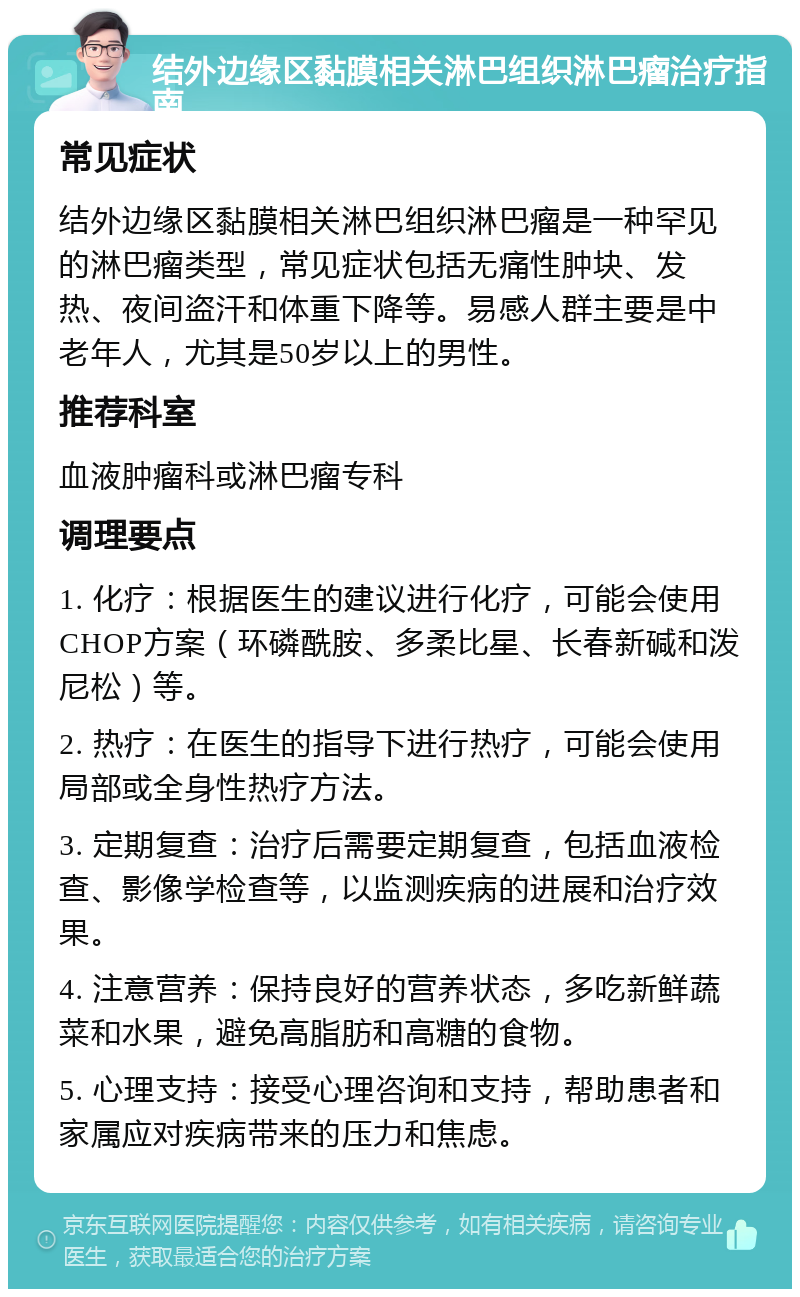 结外边缘区黏膜相关淋巴组织淋巴瘤治疗指南 常见症状 结外边缘区黏膜相关淋巴组织淋巴瘤是一种罕见的淋巴瘤类型，常见症状包括无痛性肿块、发热、夜间盗汗和体重下降等。易感人群主要是中老年人，尤其是50岁以上的男性。 推荐科室 血液肿瘤科或淋巴瘤专科 调理要点 1. 化疗：根据医生的建议进行化疗，可能会使用CHOP方案（环磷酰胺、多柔比星、长春新碱和泼尼松）等。 2. 热疗：在医生的指导下进行热疗，可能会使用局部或全身性热疗方法。 3. 定期复查：治疗后需要定期复查，包括血液检查、影像学检查等，以监测疾病的进展和治疗效果。 4. 注意营养：保持良好的营养状态，多吃新鲜蔬菜和水果，避免高脂肪和高糖的食物。 5. 心理支持：接受心理咨询和支持，帮助患者和家属应对疾病带来的压力和焦虑。