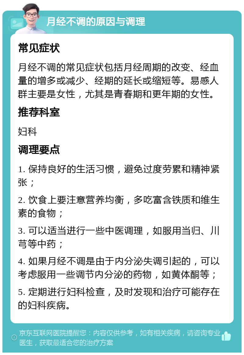 月经不调的原因与调理 常见症状 月经不调的常见症状包括月经周期的改变、经血量的增多或减少、经期的延长或缩短等。易感人群主要是女性，尤其是青春期和更年期的女性。 推荐科室 妇科 调理要点 1. 保持良好的生活习惯，避免过度劳累和精神紧张； 2. 饮食上要注意营养均衡，多吃富含铁质和维生素的食物； 3. 可以适当进行一些中医调理，如服用当归、川芎等中药； 4. 如果月经不调是由于内分泌失调引起的，可以考虑服用一些调节内分泌的药物，如黄体酮等； 5. 定期进行妇科检查，及时发现和治疗可能存在的妇科疾病。