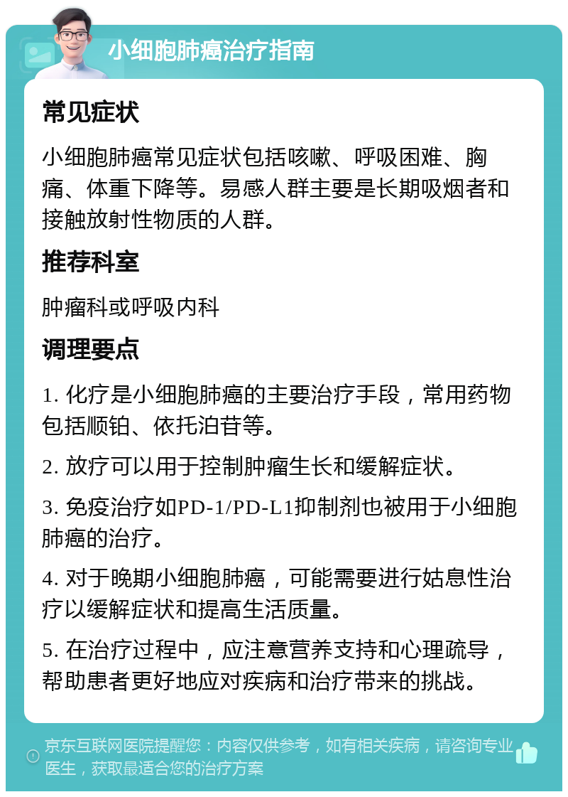 小细胞肺癌治疗指南 常见症状 小细胞肺癌常见症状包括咳嗽、呼吸困难、胸痛、体重下降等。易感人群主要是长期吸烟者和接触放射性物质的人群。 推荐科室 肿瘤科或呼吸内科 调理要点 1. 化疗是小细胞肺癌的主要治疗手段，常用药物包括顺铂、依托泊苷等。 2. 放疗可以用于控制肿瘤生长和缓解症状。 3. 免疫治疗如PD-1/PD-L1抑制剂也被用于小细胞肺癌的治疗。 4. 对于晚期小细胞肺癌，可能需要进行姑息性治疗以缓解症状和提高生活质量。 5. 在治疗过程中，应注意营养支持和心理疏导，帮助患者更好地应对疾病和治疗带来的挑战。