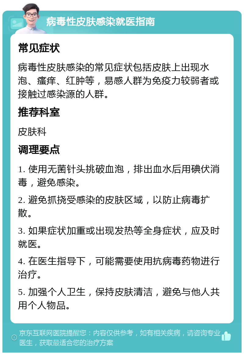 病毒性皮肤感染就医指南 常见症状 病毒性皮肤感染的常见症状包括皮肤上出现水泡、瘙痒、红肿等，易感人群为免疫力较弱者或接触过感染源的人群。 推荐科室 皮肤科 调理要点 1. 使用无菌针头挑破血泡，排出血水后用碘伏消毒，避免感染。 2. 避免抓挠受感染的皮肤区域，以防止病毒扩散。 3. 如果症状加重或出现发热等全身症状，应及时就医。 4. 在医生指导下，可能需要使用抗病毒药物进行治疗。 5. 加强个人卫生，保持皮肤清洁，避免与他人共用个人物品。