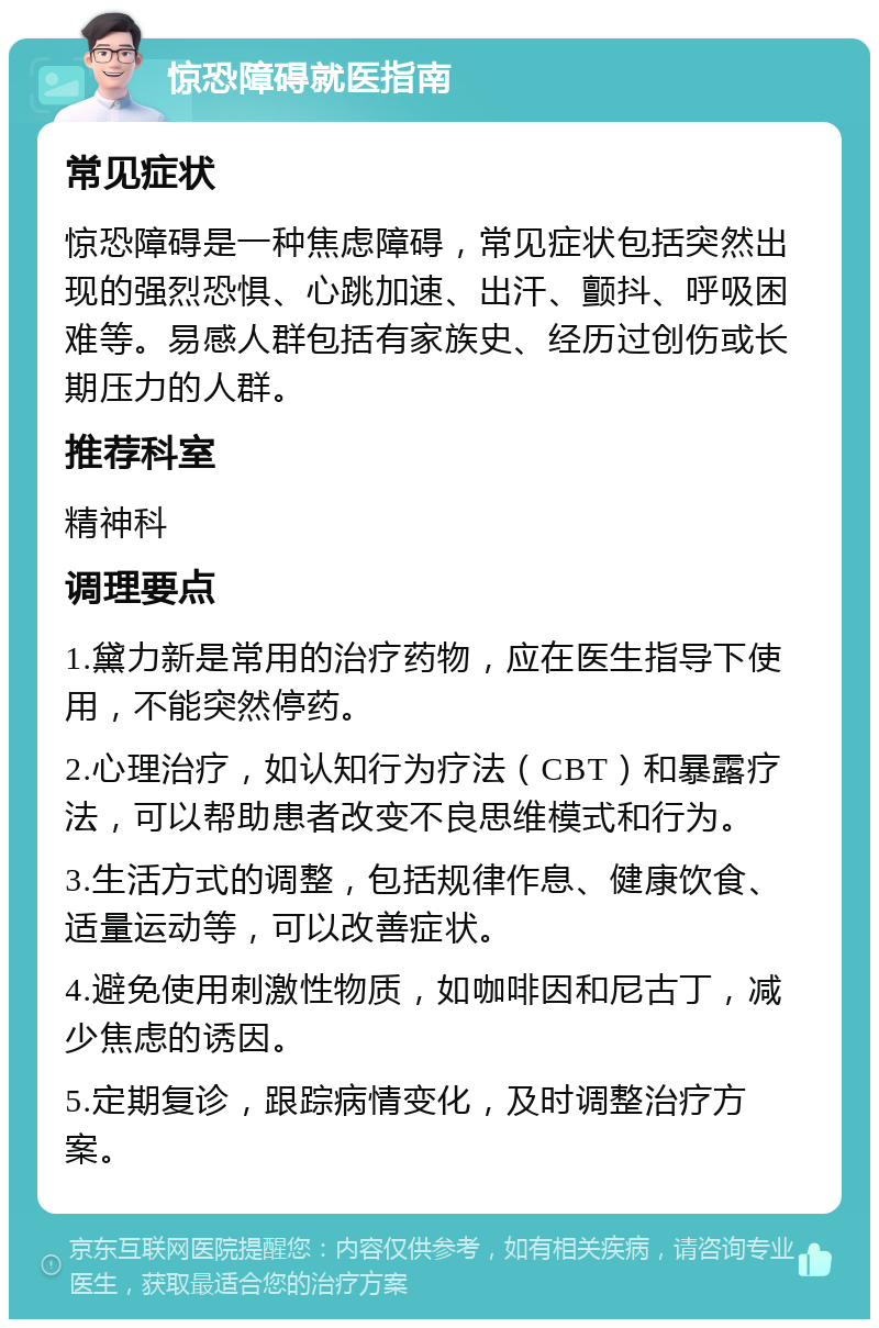 惊恐障碍就医指南 常见症状 惊恐障碍是一种焦虑障碍，常见症状包括突然出现的强烈恐惧、心跳加速、出汗、颤抖、呼吸困难等。易感人群包括有家族史、经历过创伤或长期压力的人群。 推荐科室 精神科 调理要点 1.黛力新是常用的治疗药物，应在医生指导下使用，不能突然停药。 2.心理治疗，如认知行为疗法（CBT）和暴露疗法，可以帮助患者改变不良思维模式和行为。 3.生活方式的调整，包括规律作息、健康饮食、适量运动等，可以改善症状。 4.避免使用刺激性物质，如咖啡因和尼古丁，减少焦虑的诱因。 5.定期复诊，跟踪病情变化，及时调整治疗方案。