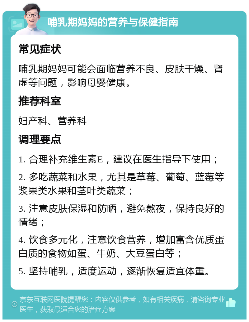 哺乳期妈妈的营养与保健指南 常见症状 哺乳期妈妈可能会面临营养不良、皮肤干燥、肾虚等问题，影响母婴健康。 推荐科室 妇产科、营养科 调理要点 1. 合理补充维生素E，建议在医生指导下使用； 2. 多吃蔬菜和水果，尤其是草莓、葡萄、蓝莓等浆果类水果和茎叶类蔬菜； 3. 注意皮肤保湿和防晒，避免熬夜，保持良好的情绪； 4. 饮食多元化，注意饮食营养，增加富含优质蛋白质的食物如蛋、牛奶、大豆蛋白等； 5. 坚持哺乳，适度运动，逐渐恢复适宜体重。