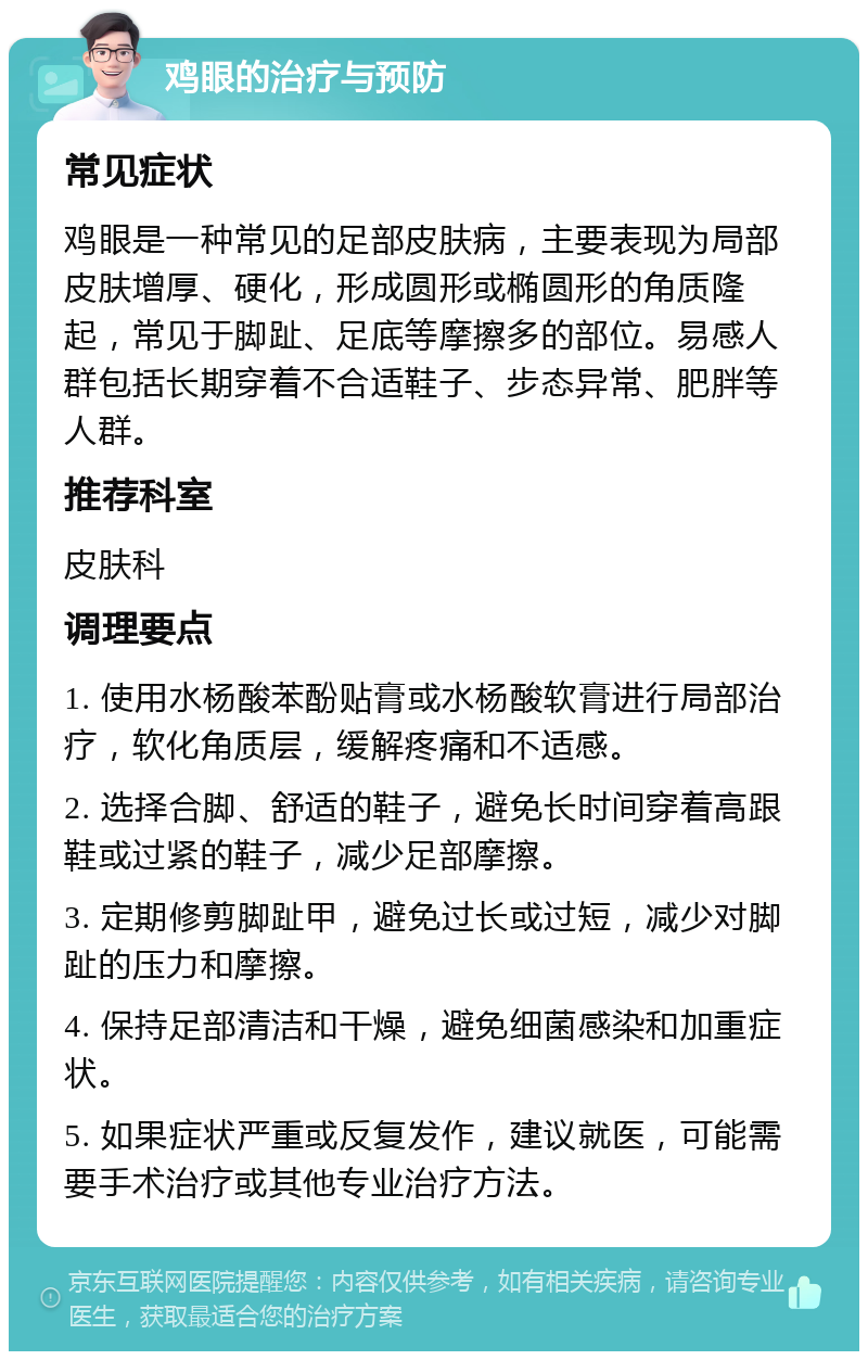 鸡眼的治疗与预防 常见症状 鸡眼是一种常见的足部皮肤病，主要表现为局部皮肤增厚、硬化，形成圆形或椭圆形的角质隆起，常见于脚趾、足底等摩擦多的部位。易感人群包括长期穿着不合适鞋子、步态异常、肥胖等人群。 推荐科室 皮肤科 调理要点 1. 使用水杨酸苯酚贴膏或水杨酸软膏进行局部治疗，软化角质层，缓解疼痛和不适感。 2. 选择合脚、舒适的鞋子，避免长时间穿着高跟鞋或过紧的鞋子，减少足部摩擦。 3. 定期修剪脚趾甲，避免过长或过短，减少对脚趾的压力和摩擦。 4. 保持足部清洁和干燥，避免细菌感染和加重症状。 5. 如果症状严重或反复发作，建议就医，可能需要手术治疗或其他专业治疗方法。