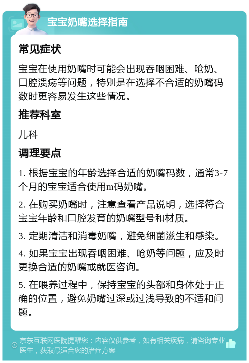 宝宝奶嘴选择指南 常见症状 宝宝在使用奶嘴时可能会出现吞咽困难、呛奶、口腔溃疡等问题，特别是在选择不合适的奶嘴码数时更容易发生这些情况。 推荐科室 儿科 调理要点 1. 根据宝宝的年龄选择合适的奶嘴码数，通常3-7个月的宝宝适合使用m码奶嘴。 2. 在购买奶嘴时，注意查看产品说明，选择符合宝宝年龄和口腔发育的奶嘴型号和材质。 3. 定期清洁和消毒奶嘴，避免细菌滋生和感染。 4. 如果宝宝出现吞咽困难、呛奶等问题，应及时更换合适的奶嘴或就医咨询。 5. 在喂养过程中，保持宝宝的头部和身体处于正确的位置，避免奶嘴过深或过浅导致的不适和问题。