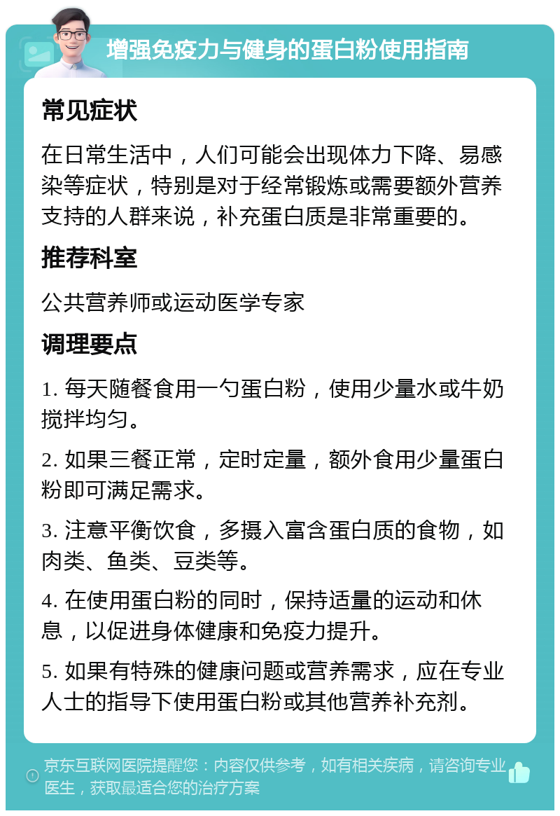 增强免疫力与健身的蛋白粉使用指南 常见症状 在日常生活中，人们可能会出现体力下降、易感染等症状，特别是对于经常锻炼或需要额外营养支持的人群来说，补充蛋白质是非常重要的。 推荐科室 公共营养师或运动医学专家 调理要点 1. 每天随餐食用一勺蛋白粉，使用少量水或牛奶搅拌均匀。 2. 如果三餐正常，定时定量，额外食用少量蛋白粉即可满足需求。 3. 注意平衡饮食，多摄入富含蛋白质的食物，如肉类、鱼类、豆类等。 4. 在使用蛋白粉的同时，保持适量的运动和休息，以促进身体健康和免疫力提升。 5. 如果有特殊的健康问题或营养需求，应在专业人士的指导下使用蛋白粉或其他营养补充剂。