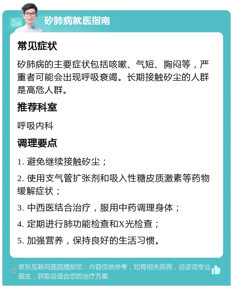 矽肺病就医指南 常见症状 矽肺病的主要症状包括咳嗽、气短、胸闷等，严重者可能会出现呼吸衰竭。长期接触矽尘的人群是高危人群。 推荐科室 呼吸内科 调理要点 1. 避免继续接触矽尘； 2. 使用支气管扩张剂和吸入性糖皮质激素等药物缓解症状； 3. 中西医结合治疗，服用中药调理身体； 4. 定期进行肺功能检查和X光检查； 5. 加强营养，保持良好的生活习惯。