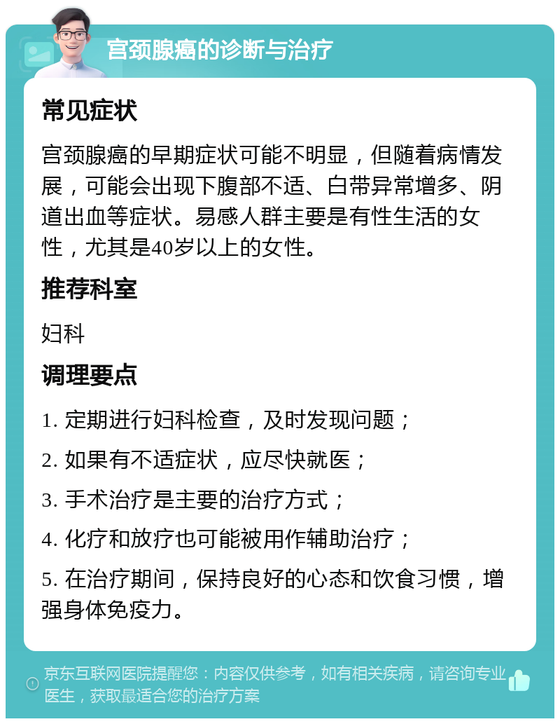 宫颈腺癌的诊断与治疗 常见症状 宫颈腺癌的早期症状可能不明显，但随着病情发展，可能会出现下腹部不适、白带异常增多、阴道出血等症状。易感人群主要是有性生活的女性，尤其是40岁以上的女性。 推荐科室 妇科 调理要点 1. 定期进行妇科检查，及时发现问题； 2. 如果有不适症状，应尽快就医； 3. 手术治疗是主要的治疗方式； 4. 化疗和放疗也可能被用作辅助治疗； 5. 在治疗期间，保持良好的心态和饮食习惯，增强身体免疫力。