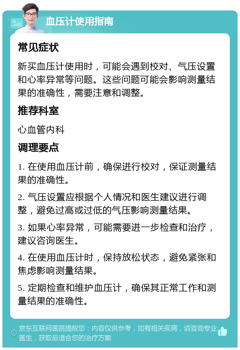 血压计使用指南 常见症状 新买血压计使用时，可能会遇到校对、气压设置和心率异常等问题。这些问题可能会影响测量结果的准确性，需要注意和调整。 推荐科室 心血管内科 调理要点 1. 在使用血压计前，确保进行校对，保证测量结果的准确性。 2. 气压设置应根据个人情况和医生建议进行调整，避免过高或过低的气压影响测量结果。 3. 如果心率异常，可能需要进一步检查和治疗，建议咨询医生。 4. 在使用血压计时，保持放松状态，避免紧张和焦虑影响测量结果。 5. 定期检查和维护血压计，确保其正常工作和测量结果的准确性。