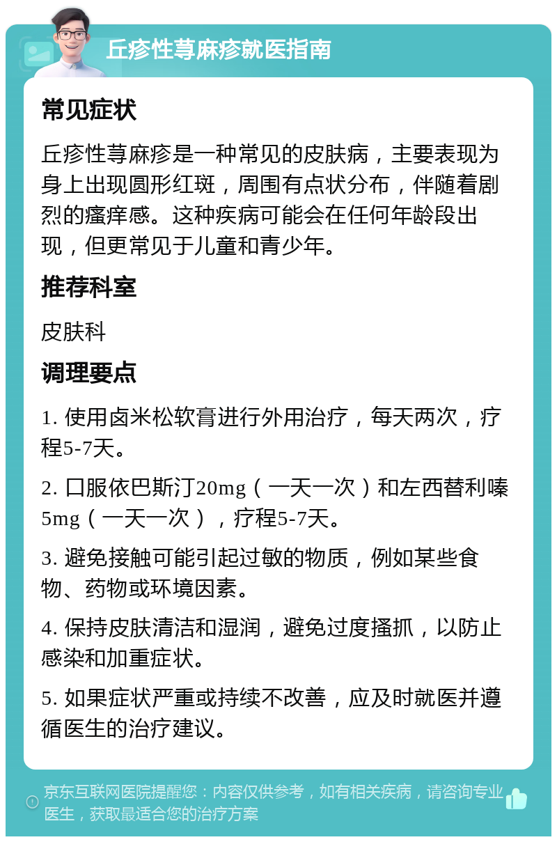 丘疹性荨麻疹就医指南 常见症状 丘疹性荨麻疹是一种常见的皮肤病，主要表现为身上出现圆形红斑，周围有点状分布，伴随着剧烈的瘙痒感。这种疾病可能会在任何年龄段出现，但更常见于儿童和青少年。 推荐科室 皮肤科 调理要点 1. 使用卤米松软膏进行外用治疗，每天两次，疗程5-7天。 2. 口服依巴斯汀20mg（一天一次）和左西替利嗪5mg（一天一次），疗程5-7天。 3. 避免接触可能引起过敏的物质，例如某些食物、药物或环境因素。 4. 保持皮肤清洁和湿润，避免过度搔抓，以防止感染和加重症状。 5. 如果症状严重或持续不改善，应及时就医并遵循医生的治疗建议。