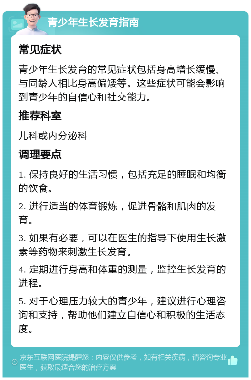 青少年生长发育指南 常见症状 青少年生长发育的常见症状包括身高增长缓慢、与同龄人相比身高偏矮等。这些症状可能会影响到青少年的自信心和社交能力。 推荐科室 儿科或内分泌科 调理要点 1. 保持良好的生活习惯，包括充足的睡眠和均衡的饮食。 2. 进行适当的体育锻炼，促进骨骼和肌肉的发育。 3. 如果有必要，可以在医生的指导下使用生长激素等药物来刺激生长发育。 4. 定期进行身高和体重的测量，监控生长发育的进程。 5. 对于心理压力较大的青少年，建议进行心理咨询和支持，帮助他们建立自信心和积极的生活态度。