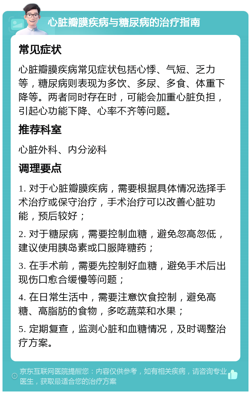 心脏瓣膜疾病与糖尿病的治疗指南 常见症状 心脏瓣膜疾病常见症状包括心悸、气短、乏力等，糖尿病则表现为多饮、多尿、多食、体重下降等。两者同时存在时，可能会加重心脏负担，引起心功能下降、心率不齐等问题。 推荐科室 心脏外科、内分泌科 调理要点 1. 对于心脏瓣膜疾病，需要根据具体情况选择手术治疗或保守治疗，手术治疗可以改善心脏功能，预后较好； 2. 对于糖尿病，需要控制血糖，避免忽高忽低，建议使用胰岛素或口服降糖药； 3. 在手术前，需要先控制好血糖，避免手术后出现伤口愈合缓慢等问题； 4. 在日常生活中，需要注意饮食控制，避免高糖、高脂肪的食物，多吃蔬菜和水果； 5. 定期复查，监测心脏和血糖情况，及时调整治疗方案。