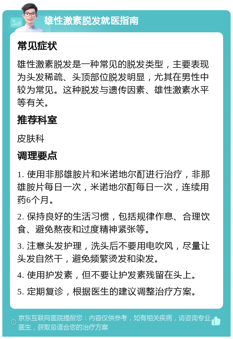 雄性激素脱发就医指南 常见症状 雄性激素脱发是一种常见的脱发类型，主要表现为头发稀疏、头顶部位脱发明显，尤其在男性中较为常见。这种脱发与遗传因素、雄性激素水平等有关。 推荐科室 皮肤科 调理要点 1. 使用非那雄胺片和米诺地尔酊进行治疗，非那雄胺片每日一次，米诺地尔酊每日一次，连续用药6个月。 2. 保持良好的生活习惯，包括规律作息、合理饮食、避免熬夜和过度精神紧张等。 3. 注意头发护理，洗头后不要用电吹风，尽量让头发自然干，避免频繁烫发和染发。 4. 使用护发素，但不要让护发素残留在头上。 5. 定期复诊，根据医生的建议调整治疗方案。