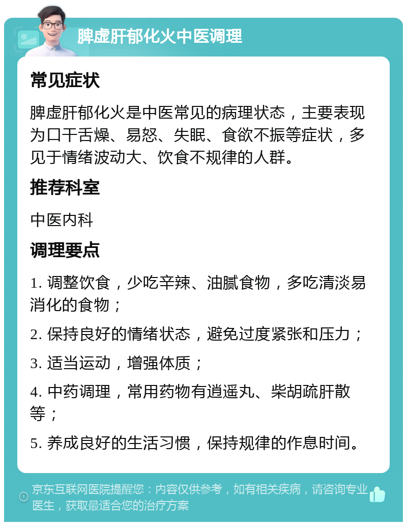 脾虚肝郁化火中医调理 常见症状 脾虚肝郁化火是中医常见的病理状态，主要表现为口干舌燥、易怒、失眠、食欲不振等症状，多见于情绪波动大、饮食不规律的人群。 推荐科室 中医内科 调理要点 1. 调整饮食，少吃辛辣、油腻食物，多吃清淡易消化的食物； 2. 保持良好的情绪状态，避免过度紧张和压力； 3. 适当运动，增强体质； 4. 中药调理，常用药物有逍遥丸、柴胡疏肝散等； 5. 养成良好的生活习惯，保持规律的作息时间。