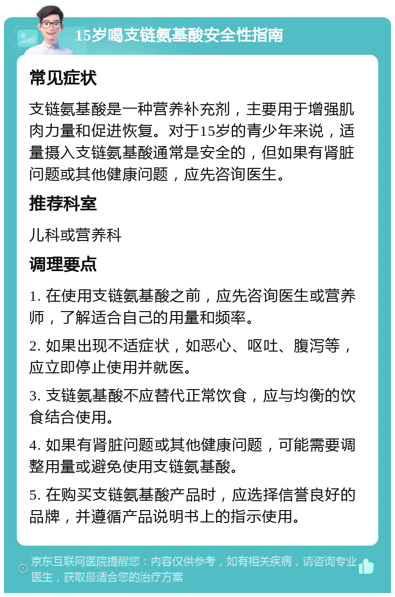 15岁喝支链氨基酸安全性指南 常见症状 支链氨基酸是一种营养补充剂，主要用于增强肌肉力量和促进恢复。对于15岁的青少年来说，适量摄入支链氨基酸通常是安全的，但如果有肾脏问题或其他健康问题，应先咨询医生。 推荐科室 儿科或营养科 调理要点 1. 在使用支链氨基酸之前，应先咨询医生或营养师，了解适合自己的用量和频率。 2. 如果出现不适症状，如恶心、呕吐、腹泻等，应立即停止使用并就医。 3. 支链氨基酸不应替代正常饮食，应与均衡的饮食结合使用。 4. 如果有肾脏问题或其他健康问题，可能需要调整用量或避免使用支链氨基酸。 5. 在购买支链氨基酸产品时，应选择信誉良好的品牌，并遵循产品说明书上的指示使用。