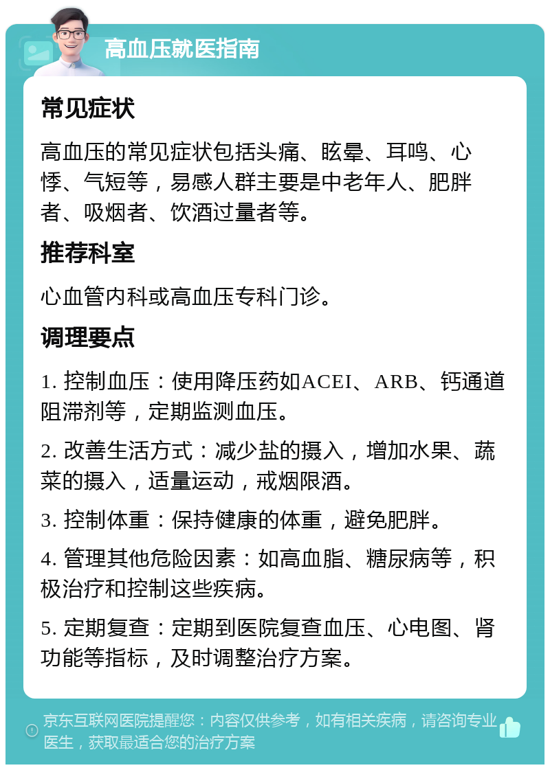 高血压就医指南 常见症状 高血压的常见症状包括头痛、眩晕、耳鸣、心悸、气短等，易感人群主要是中老年人、肥胖者、吸烟者、饮酒过量者等。 推荐科室 心血管内科或高血压专科门诊。 调理要点 1. 控制血压：使用降压药如ACEI、ARB、钙通道阻滞剂等，定期监测血压。 2. 改善生活方式：减少盐的摄入，增加水果、蔬菜的摄入，适量运动，戒烟限酒。 3. 控制体重：保持健康的体重，避免肥胖。 4. 管理其他危险因素：如高血脂、糖尿病等，积极治疗和控制这些疾病。 5. 定期复查：定期到医院复查血压、心电图、肾功能等指标，及时调整治疗方案。