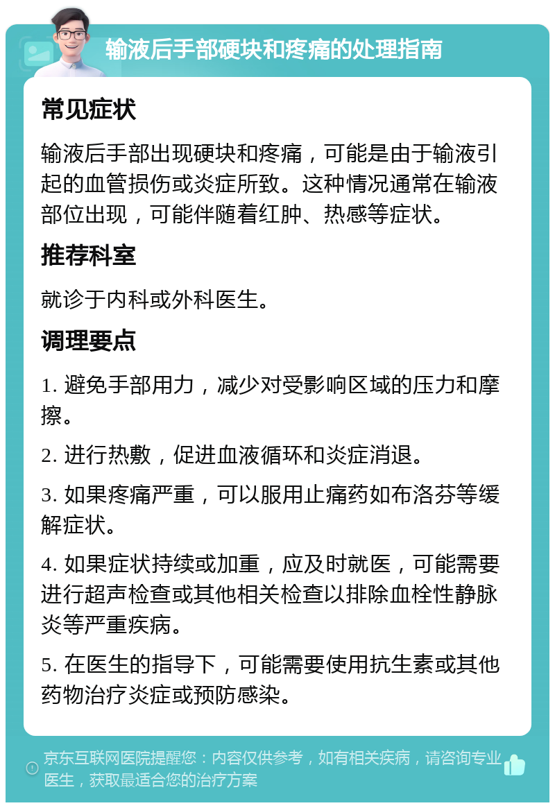 输液后手部硬块和疼痛的处理指南 常见症状 输液后手部出现硬块和疼痛，可能是由于输液引起的血管损伤或炎症所致。这种情况通常在输液部位出现，可能伴随着红肿、热感等症状。 推荐科室 就诊于内科或外科医生。 调理要点 1. 避免手部用力，减少对受影响区域的压力和摩擦。 2. 进行热敷，促进血液循环和炎症消退。 3. 如果疼痛严重，可以服用止痛药如布洛芬等缓解症状。 4. 如果症状持续或加重，应及时就医，可能需要进行超声检查或其他相关检查以排除血栓性静脉炎等严重疾病。 5. 在医生的指导下，可能需要使用抗生素或其他药物治疗炎症或预防感染。