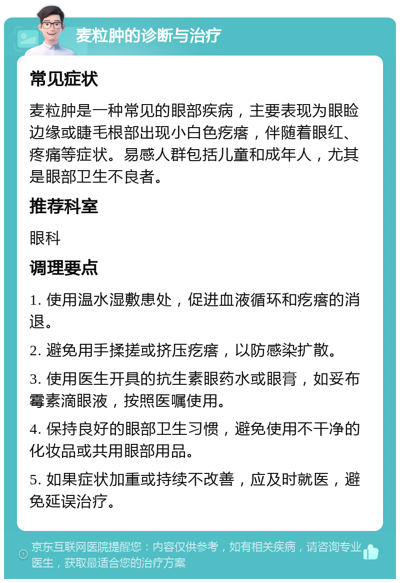 麦粒肿的诊断与治疗 常见症状 麦粒肿是一种常见的眼部疾病，主要表现为眼睑边缘或睫毛根部出现小白色疙瘩，伴随着眼红、疼痛等症状。易感人群包括儿童和成年人，尤其是眼部卫生不良者。 推荐科室 眼科 调理要点 1. 使用温水湿敷患处，促进血液循环和疙瘩的消退。 2. 避免用手揉搓或挤压疙瘩，以防感染扩散。 3. 使用医生开具的抗生素眼药水或眼膏，如妥布霉素滴眼液，按照医嘱使用。 4. 保持良好的眼部卫生习惯，避免使用不干净的化妆品或共用眼部用品。 5. 如果症状加重或持续不改善，应及时就医，避免延误治疗。