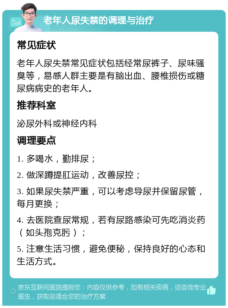 老年人尿失禁的调理与治疗 常见症状 老年人尿失禁常见症状包括经常尿裤子、尿味骚臭等，易感人群主要是有脑出血、腰椎损伤或糖尿病病史的老年人。 推荐科室 泌尿外科或神经内科 调理要点 1. 多喝水，勤排尿； 2. 做深蹲提肛运动，改善尿控； 3. 如果尿失禁严重，可以考虑导尿并保留尿管，每月更换； 4. 去医院查尿常规，若有尿路感染可先吃消炎药（如头孢克肟）； 5. 注意生活习惯，避免便秘，保持良好的心态和生活方式。