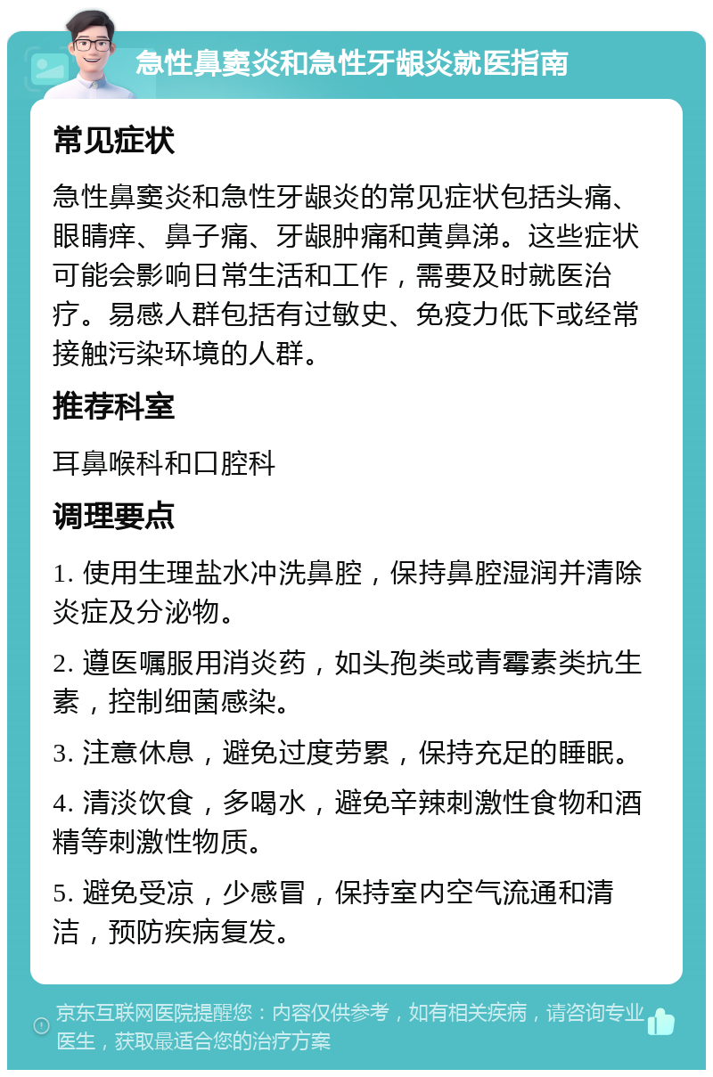 急性鼻窦炎和急性牙龈炎就医指南 常见症状 急性鼻窦炎和急性牙龈炎的常见症状包括头痛、眼睛痒、鼻子痛、牙龈肿痛和黄鼻涕。这些症状可能会影响日常生活和工作，需要及时就医治疗。易感人群包括有过敏史、免疫力低下或经常接触污染环境的人群。 推荐科室 耳鼻喉科和口腔科 调理要点 1. 使用生理盐水冲洗鼻腔，保持鼻腔湿润并清除炎症及分泌物。 2. 遵医嘱服用消炎药，如头孢类或青霉素类抗生素，控制细菌感染。 3. 注意休息，避免过度劳累，保持充足的睡眠。 4. 清淡饮食，多喝水，避免辛辣刺激性食物和酒精等刺激性物质。 5. 避免受凉，少感冒，保持室内空气流通和清洁，预防疾病复发。