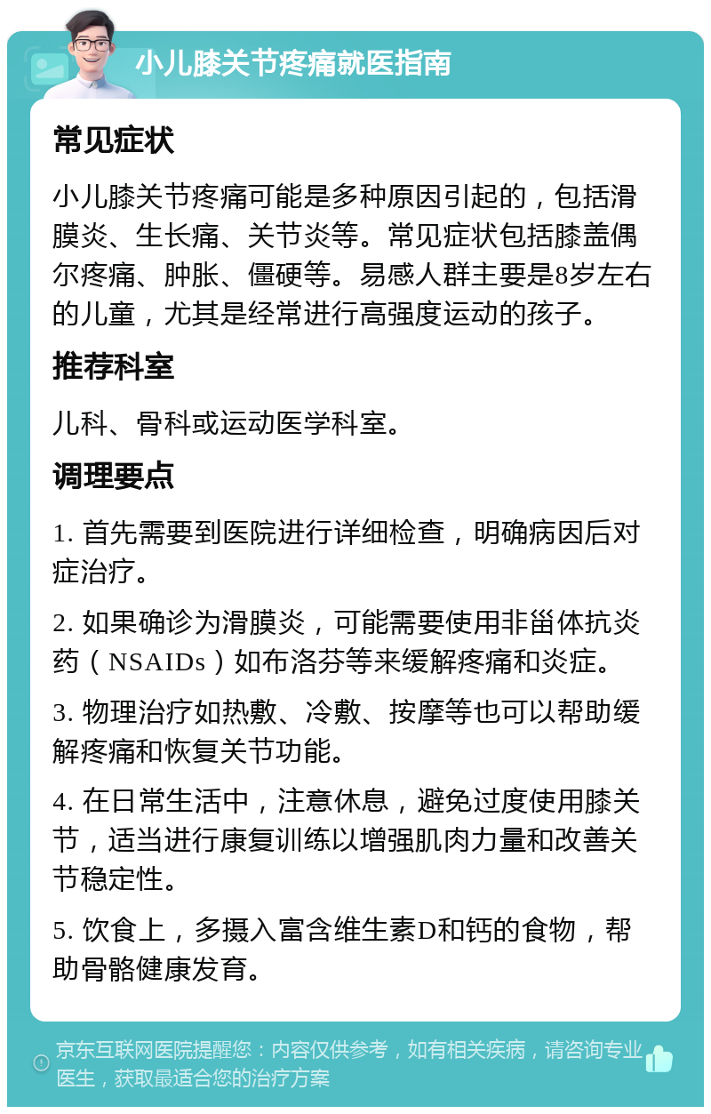 小儿膝关节疼痛就医指南 常见症状 小儿膝关节疼痛可能是多种原因引起的，包括滑膜炎、生长痛、关节炎等。常见症状包括膝盖偶尔疼痛、肿胀、僵硬等。易感人群主要是8岁左右的儿童，尤其是经常进行高强度运动的孩子。 推荐科室 儿科、骨科或运动医学科室。 调理要点 1. 首先需要到医院进行详细检查，明确病因后对症治疗。 2. 如果确诊为滑膜炎，可能需要使用非甾体抗炎药（NSAIDs）如布洛芬等来缓解疼痛和炎症。 3. 物理治疗如热敷、冷敷、按摩等也可以帮助缓解疼痛和恢复关节功能。 4. 在日常生活中，注意休息，避免过度使用膝关节，适当进行康复训练以增强肌肉力量和改善关节稳定性。 5. 饮食上，多摄入富含维生素D和钙的食物，帮助骨骼健康发育。