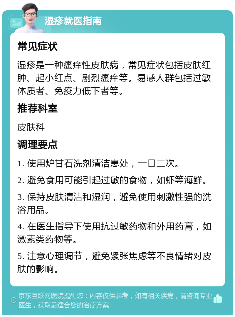 湿疹就医指南 常见症状 湿疹是一种瘙痒性皮肤病，常见症状包括皮肤红肿、起小红点、剧烈瘙痒等。易感人群包括过敏体质者、免疫力低下者等。 推荐科室 皮肤科 调理要点 1. 使用炉甘石洗剂清洁患处，一日三次。 2. 避免食用可能引起过敏的食物，如虾等海鲜。 3. 保持皮肤清洁和湿润，避免使用刺激性强的洗浴用品。 4. 在医生指导下使用抗过敏药物和外用药膏，如激素类药物等。 5. 注意心理调节，避免紧张焦虑等不良情绪对皮肤的影响。