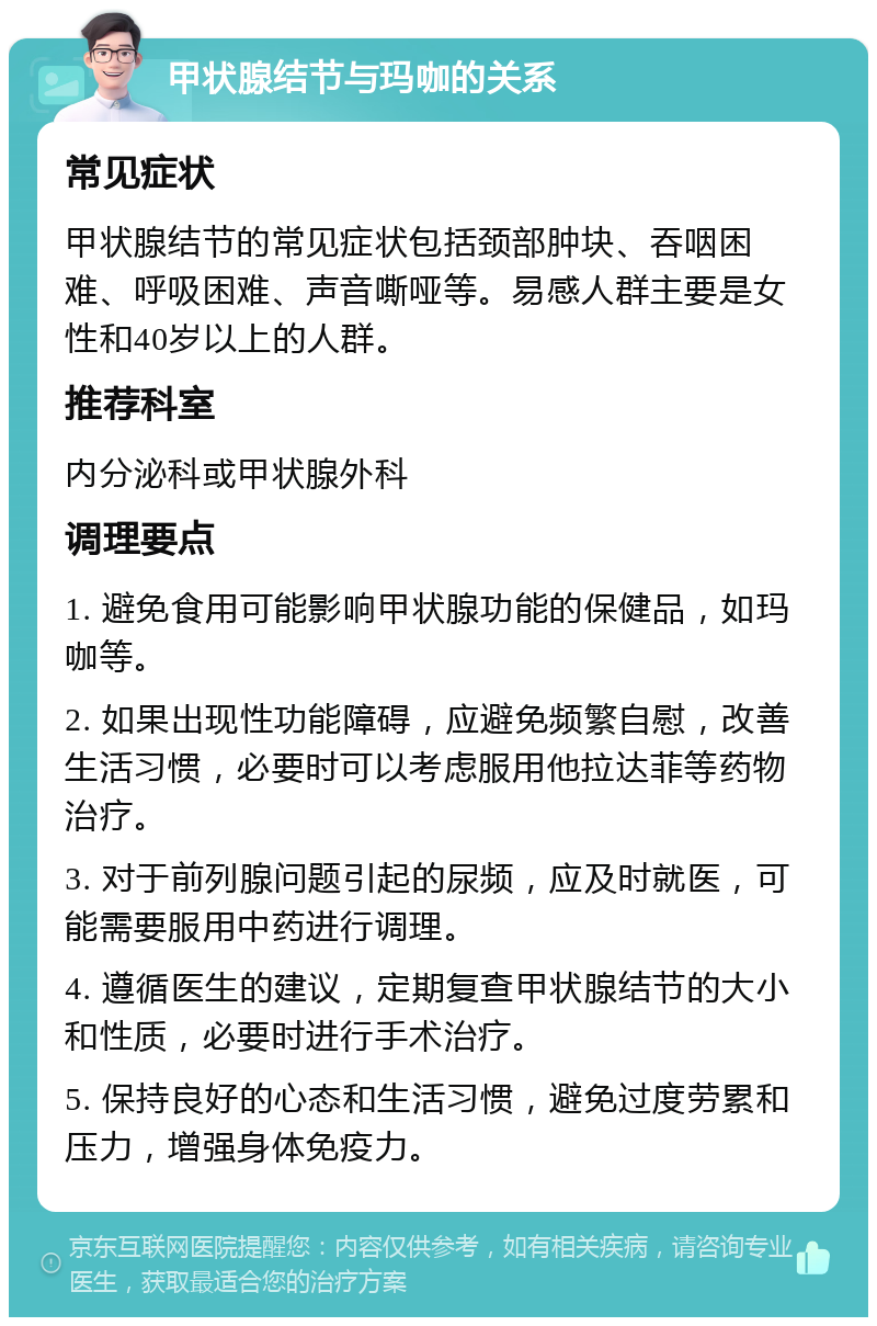 甲状腺结节与玛咖的关系 常见症状 甲状腺结节的常见症状包括颈部肿块、吞咽困难、呼吸困难、声音嘶哑等。易感人群主要是女性和40岁以上的人群。 推荐科室 内分泌科或甲状腺外科 调理要点 1. 避免食用可能影响甲状腺功能的保健品，如玛咖等。 2. 如果出现性功能障碍，应避免频繁自慰，改善生活习惯，必要时可以考虑服用他拉达菲等药物治疗。 3. 对于前列腺问题引起的尿频，应及时就医，可能需要服用中药进行调理。 4. 遵循医生的建议，定期复查甲状腺结节的大小和性质，必要时进行手术治疗。 5. 保持良好的心态和生活习惯，避免过度劳累和压力，增强身体免疫力。