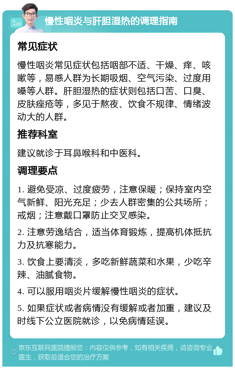 慢性咽炎与肝胆湿热的调理指南 常见症状 慢性咽炎常见症状包括咽部不适、干燥、痒、咳嗽等，易感人群为长期吸烟、空气污染、过度用嗓等人群。肝胆湿热的症状则包括口苦、口臭、皮肤痤疮等，多见于熬夜、饮食不规律、情绪波动大的人群。 推荐科室 建议就诊于耳鼻喉科和中医科。 调理要点 1. 避免受凉、过度疲劳，注意保暖；保持室内空气新鲜、阳光充足；少去人群密集的公共场所；戒烟；注意戴口罩防止交叉感染。 2. 注意劳逸结合，适当体育锻炼，提高机体抵抗力及抗寒能力。 3. 饮食上要清淡，多吃新鲜蔬菜和水果，少吃辛辣、油腻食物。 4. 可以服用咽炎片缓解慢性咽炎的症状。 5. 如果症状或者病情没有缓解或者加重，建议及时线下公立医院就诊，以免病情延误。