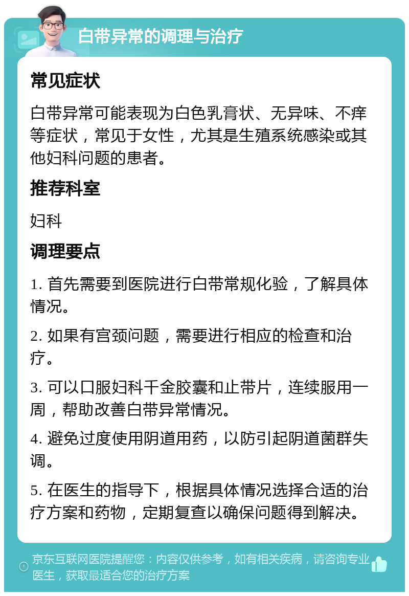 白带异常的调理与治疗 常见症状 白带异常可能表现为白色乳膏状、无异味、不痒等症状，常见于女性，尤其是生殖系统感染或其他妇科问题的患者。 推荐科室 妇科 调理要点 1. 首先需要到医院进行白带常规化验，了解具体情况。 2. 如果有宫颈问题，需要进行相应的检查和治疗。 3. 可以口服妇科千金胶囊和止带片，连续服用一周，帮助改善白带异常情况。 4. 避免过度使用阴道用药，以防引起阴道菌群失调。 5. 在医生的指导下，根据具体情况选择合适的治疗方案和药物，定期复查以确保问题得到解决。