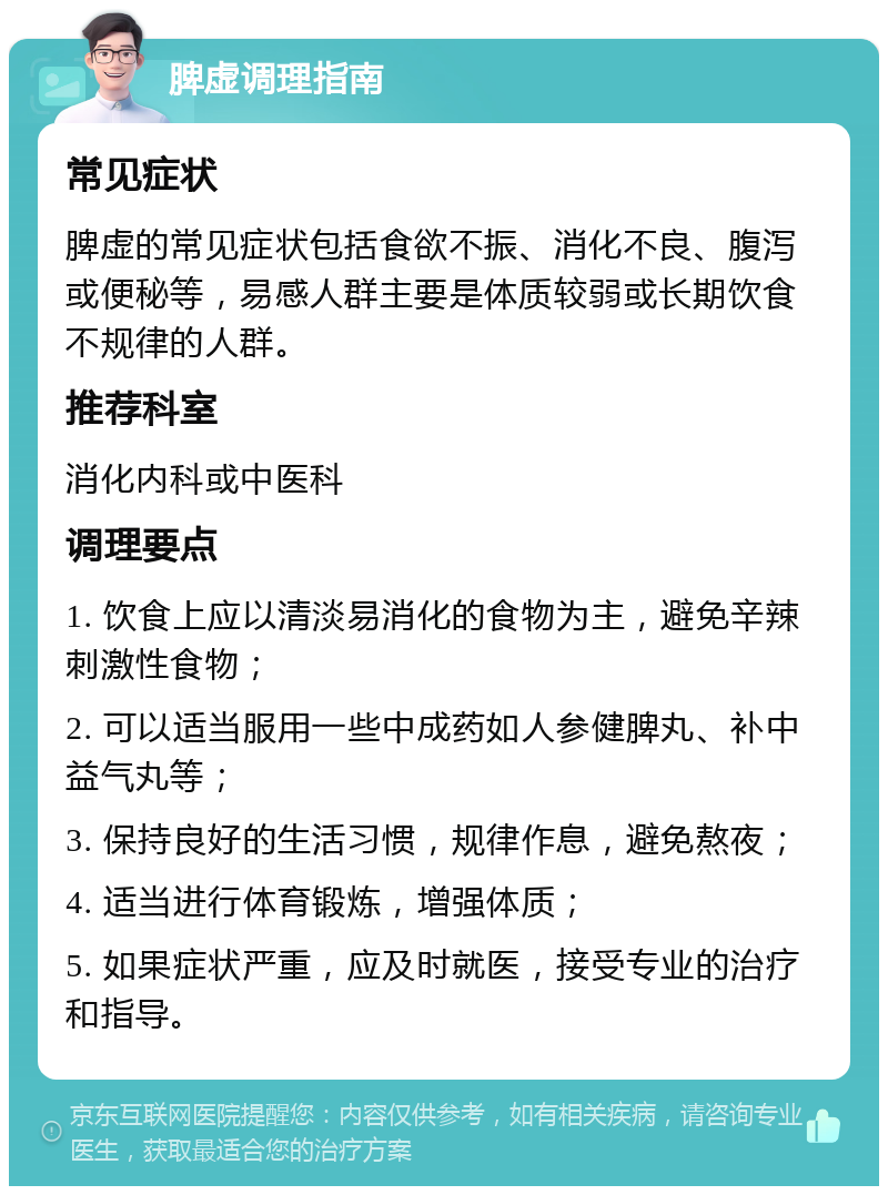 脾虚调理指南 常见症状 脾虚的常见症状包括食欲不振、消化不良、腹泻或便秘等，易感人群主要是体质较弱或长期饮食不规律的人群。 推荐科室 消化内科或中医科 调理要点 1. 饮食上应以清淡易消化的食物为主，避免辛辣刺激性食物； 2. 可以适当服用一些中成药如人参健脾丸、补中益气丸等； 3. 保持良好的生活习惯，规律作息，避免熬夜； 4. 适当进行体育锻炼，增强体质； 5. 如果症状严重，应及时就医，接受专业的治疗和指导。