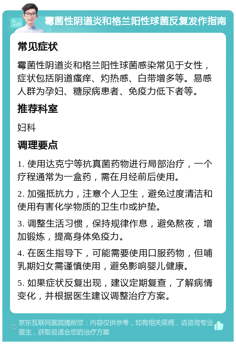 霉菌性阴道炎和格兰阳性球菌反复发作指南 常见症状 霉菌性阴道炎和格兰阳性球菌感染常见于女性，症状包括阴道瘙痒、灼热感、白带增多等。易感人群为孕妇、糖尿病患者、免疫力低下者等。 推荐科室 妇科 调理要点 1. 使用达克宁等抗真菌药物进行局部治疗，一个疗程通常为一盒药，需在月经前后使用。 2. 加强抵抗力，注意个人卫生，避免过度清洁和使用有害化学物质的卫生巾或护垫。 3. 调整生活习惯，保持规律作息，避免熬夜，增加锻炼，提高身体免疫力。 4. 在医生指导下，可能需要使用口服药物，但哺乳期妇女需谨慎使用，避免影响婴儿健康。 5. 如果症状反复出现，建议定期复查，了解病情变化，并根据医生建议调整治疗方案。