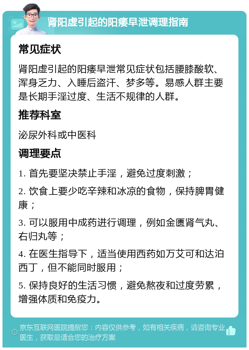 肾阳虚引起的阳痿早泄调理指南 常见症状 肾阳虚引起的阳痿早泄常见症状包括腰膝酸软、浑身乏力、入睡后盗汗、梦多等。易感人群主要是长期手淫过度、生活不规律的人群。 推荐科室 泌尿外科或中医科 调理要点 1. 首先要坚决禁止手淫，避免过度刺激； 2. 饮食上要少吃辛辣和冰凉的食物，保持脾胃健康； 3. 可以服用中成药进行调理，例如金匮肾气丸、右归丸等； 4. 在医生指导下，适当使用西药如万艾可和达泊西丁，但不能同时服用； 5. 保持良好的生活习惯，避免熬夜和过度劳累，增强体质和免疫力。