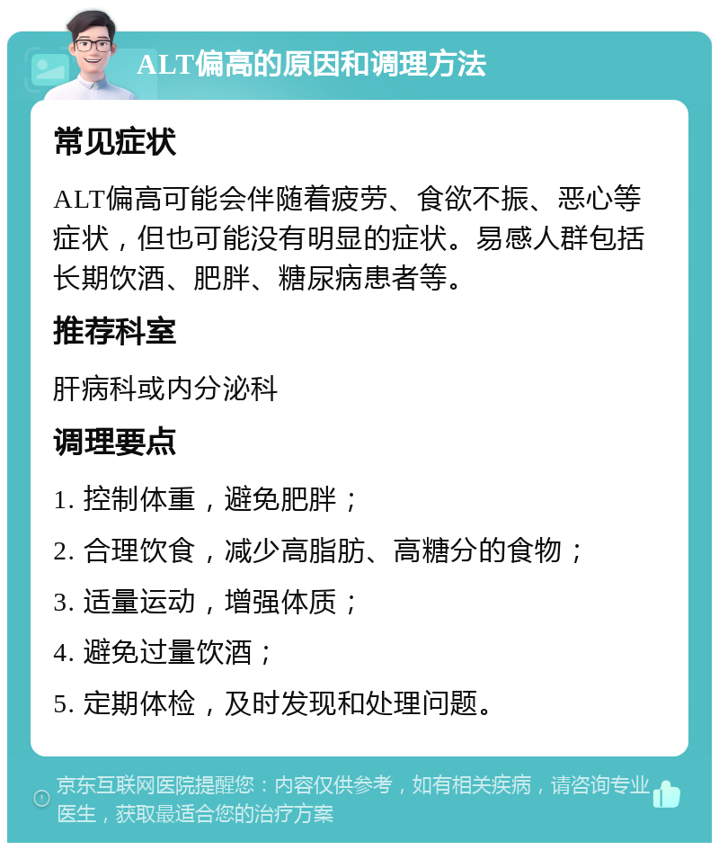 ALT偏高的原因和调理方法 常见症状 ALT偏高可能会伴随着疲劳、食欲不振、恶心等症状，但也可能没有明显的症状。易感人群包括长期饮酒、肥胖、糖尿病患者等。 推荐科室 肝病科或内分泌科 调理要点 1. 控制体重，避免肥胖； 2. 合理饮食，减少高脂肪、高糖分的食物； 3. 适量运动，增强体质； 4. 避免过量饮酒； 5. 定期体检，及时发现和处理问题。