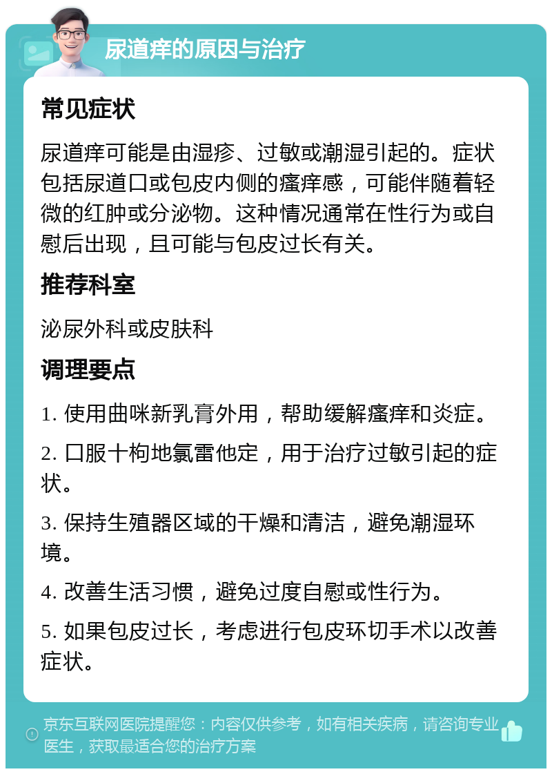 尿道痒的原因与治疗 常见症状 尿道痒可能是由湿疹、过敏或潮湿引起的。症状包括尿道口或包皮内侧的瘙痒感，可能伴随着轻微的红肿或分泌物。这种情况通常在性行为或自慰后出现，且可能与包皮过长有关。 推荐科室 泌尿外科或皮肤科 调理要点 1. 使用曲咪新乳膏外用，帮助缓解瘙痒和炎症。 2. 口服十枸地氯雷他定，用于治疗过敏引起的症状。 3. 保持生殖器区域的干燥和清洁，避免潮湿环境。 4. 改善生活习惯，避免过度自慰或性行为。 5. 如果包皮过长，考虑进行包皮环切手术以改善症状。