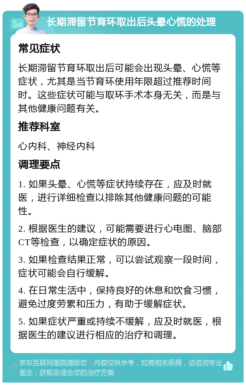 长期滞留节育环取出后头晕心慌的处理 常见症状 长期滞留节育环取出后可能会出现头晕、心慌等症状，尤其是当节育环使用年限超过推荐时间时。这些症状可能与取环手术本身无关，而是与其他健康问题有关。 推荐科室 心内科、神经内科 调理要点 1. 如果头晕、心慌等症状持续存在，应及时就医，进行详细检查以排除其他健康问题的可能性。 2. 根据医生的建议，可能需要进行心电图、脑部CT等检查，以确定症状的原因。 3. 如果检查结果正常，可以尝试观察一段时间，症状可能会自行缓解。 4. 在日常生活中，保持良好的休息和饮食习惯，避免过度劳累和压力，有助于缓解症状。 5. 如果症状严重或持续不缓解，应及时就医，根据医生的建议进行相应的治疗和调理。